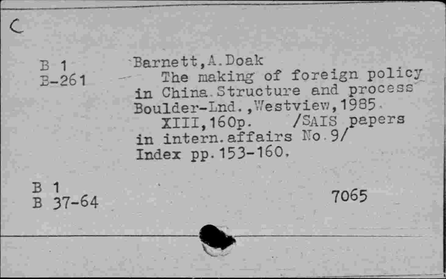 ﻿B 1
B-261
Barnett,A.Doak
The making' of foreign policy in China Structure and process Boulder-Lnd.»Westview,1935■
XIII,160p. /SAIS papers in intern.affairs No 9/ Index pp.153-160.
B 1
B 37-64
7065